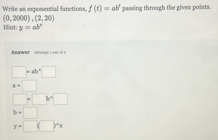 Write an exponential functions, f(t)=ab^t passing through the given points.
(0,2000),(2,20)
Hint: y=ab^x
Answer Attempt 1 out of 2
□ =ab^(wedge)□
a=□
□ =□ b^(wedge)□
b=□
y=□ (□ )^wedge x