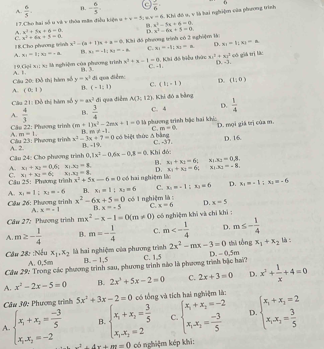 A.  6/5 .
B. - 6/5 .
c)  3/6 ·
o
17.Cho hai số u và v thỏa mãn điều kiện u+v=5;u.v=6. Khi đó u, v là hai nghiệm của phương trình
B. x^2-5x+6=0.
A. x^2+5x+6=0. D. x^2-6x+5=0.
C. x^2+6x+5=0.
18.Cho phương trình x^2-(a+1)x+a=0. Khi đó phương trình có 2 nghiệm là:
A. x_1=1;x_2=-a. B. x_1=-1;x_2=-a. C. x_1=-1;x_2=a. D. x_1=1;x_2=a.
19. Gọ ix_1;x_2 là nghiệm của phương trình x^2+x-1=0. Khi đó biểu thức x_1^(2+x_2^2 có giá trị là:
A. 1. B. 3. C. -1. D. -3.
Câu 20: Đồ thị hàm số y=x^2) đi qua điểm:
B.
A. (0;1) (-1;1)
C. (1;-1)
D. (1;0)
Câu 21: Đồ thị hàm số y=ax^2 đi qua điểm A(3;12). Khi đó a bằng
A.  4/3   3/4  C. 4 D.  1/4 
B.
Câu 22: Phương trình (m+1)x^2-2mx+1=0 là phương trình bậc hai khi:
C. m=0.
A. m=1.
B. m!= -1. D. mọi giá trị của m.
Câu 23: Phương trình x^2-3x+7=0 có biệt thức △ bdot ang
A. 2. B. -19. C. -37. D. 16.
Câu 24: Cho phương trình 0,1x^2-0,6x-0,8=0. Khi đó:
B. x_1+x_2=6; x_1.x_2=0,8.
A. x_1+x_2=0,6;x_1.x_2=8. x_1.x_2=-8.
D. x_1+x_2=6;
C. x_1+x_2=6; X.x_2=8.
Câu 25: Phương trình x^2+5x-6=0 có hai nghiệm là:
A. x_1=1;x_2=-6 B. x_1=1;x_2=6 C. x_1=-1;x_2=6 D. x_1=-1;x_2=-6
Câu 26: Phương trình x^2-6x+5=0 có 1 nghiệm là :
A. x=-1
B. x=-5 C. x=6 D. x=5
Câu 27: Phương trình mx^2-x-1=0(m!= 0) có nghiệm khi và chỉ khi :
A m≥ - 1/4 
B. m=- 1/4 
C. m<- 1/4  D. m≤ - 1/4 
Câu 28: :Nếu x_1,x_2 là hai nghiệm của phương trình 2x^2-mx-3=0 thì tổng x_1+x_2 là :
A. 0,5m B. - 1,5 C. 1,5 D. - 0,5m
Câu 29: Trong các phương trình sau, phương trình nào là phương trình bậc hai?
A. x^2-2x-5=0 B. 2x^3+5x-2=0 C. 2x+3=0 D. x^2+ 1/x +4=0
Câu 30: Phương trình 5x^2+3x-2=0 có tổng và tích hai nghiệm là:
A. beginarrayl x_1+x_2= (-3)/5  x_1.x_2=-2endarray.
B. beginarrayl x_1+x_2= 3/5  x_1x_2=2endarray. C. beginarrayl x_1+x_2=-2 x_1x_2= (-3)/5 endarray. D. beginarrayl x_1+x_2=2 x_1x_2= 3/5 endarray.
x^2+4x+m=0 có nghiệm kép khi: