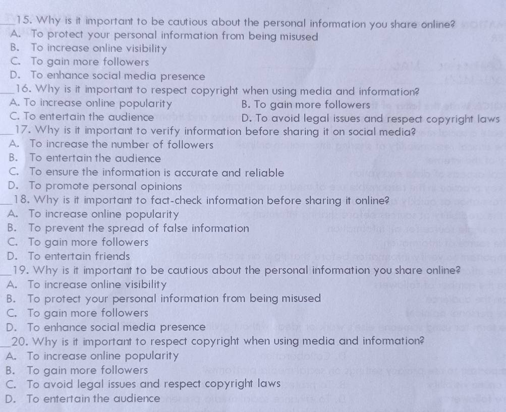 Why is it important to be cautious about the personal information you share online?
A. To protect your personal information from being misused
B. To increase online visibility
C. To gain more followers
D. To enhance social media presence
_16. Why is it important to respect copyright when using media and information?
A. To increase online popularity B. To gain more followers
C. To entertain the audience D. To avoid legal issues and respect copyright laws
_17. Why is it important to verify information before sharing it on social media?
A. To increase the number of followers
B. To entertain the audience
C. To ensure the information is accurate and reliable
D. To promote personal opinions
_18. Why is it important to fact-check information before sharing it online?
A. To increase online popularity
B. To prevent the spread of false information
C. To gain more followers
D. To entertain friends
_19. Why is it important to be cautious about the personal information you share online?
A. To increase online visibility
B. To protect your personal information from being misused
C. To gain more followers
D. To enhance social media presence
_20. Why is it important to respect copyright when using media and information?
A. To increase online popularity
B. To gain more followers
C. To avoid legal issues and respect copyright laws
D. To entertain the audience