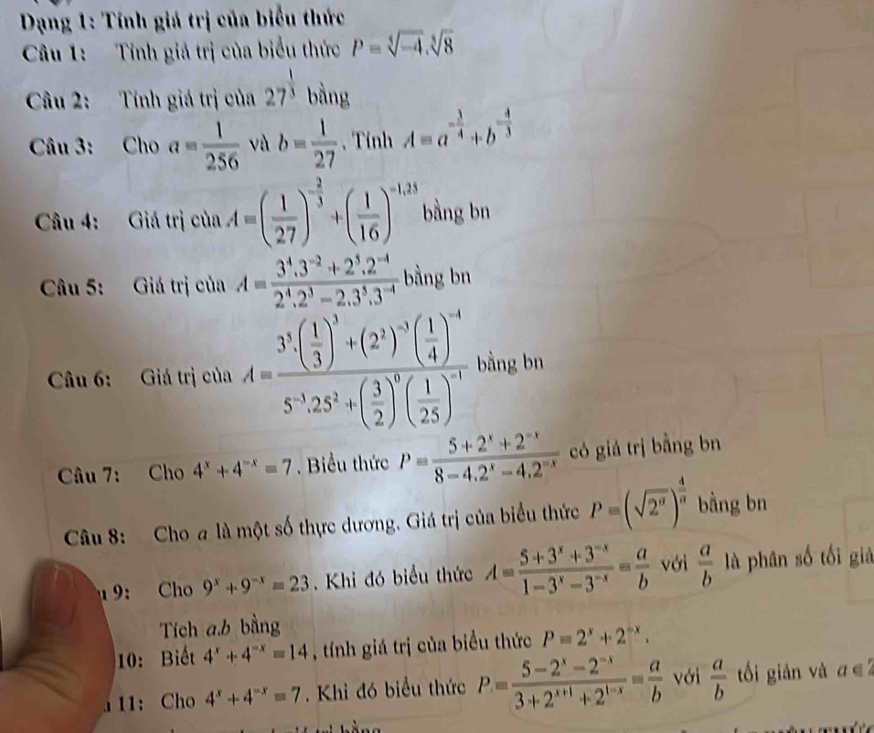 Dạng 1: Tính giá trị của biểu thức
Câu 1: Tính giả trị của biểu thức P=sqrt[3](-4).sqrt[5](8)
Câu 2: Tính giá trị của 27^(frac 1)3 bằng
Câu 3: Cho a= 1/256  và b= 1/27  , Tính A=a^(-frac 3)4+b^(-frac 4)3
Câầu 4: Giá trị của A=( 1/27 )^- 2/3 +( 1/16 )^-1,23 bàng bn
Câu 5: Giá trị của A= (3^4.3^(-2)+2^5.2^(-4))/2^4.2^3-2.3^5.3^(-4)  bằng bn
Câu 6: Giá trị của A=frac 3^3· ( 1/3 )^3+(2^1)^-3( 1/4 )^-45^(-3)· 25^2+( 3/2 )^5( 1/25 )^-1 bằng bn
Câu 7: Cho 4^x+4^(-x)=7. Biểu thức P= (5+2^x+2^(-x))/8-4.2^x-4.2^(-x)  có giá trị bằng bn
Câu 8: Cho a là một số thực dương. Giá trị của biểu thức P=(sqrt(2^n))^ 4/n  bằng bn
1 9： Cho 9^x+9^(-x)=23 Khi đó biểu thức A= (5+3^x+3^(-x))/1-3^x-3^(-x) = a/b  với  a/b  là phân số tối giả
Tích a.b bằng
10: Biết 4^x+4^(-x)=14 , tính giá trị của biểu thức P=2^x+2^(-x).
1 11: Cho 4^x+4^(-x)=7. Khi đó biểu thức P= (5-2^x-2^(-x))/3+2^(x+1)+2^(1-x) = a/b  với  a/b  ối giản và a ∈2