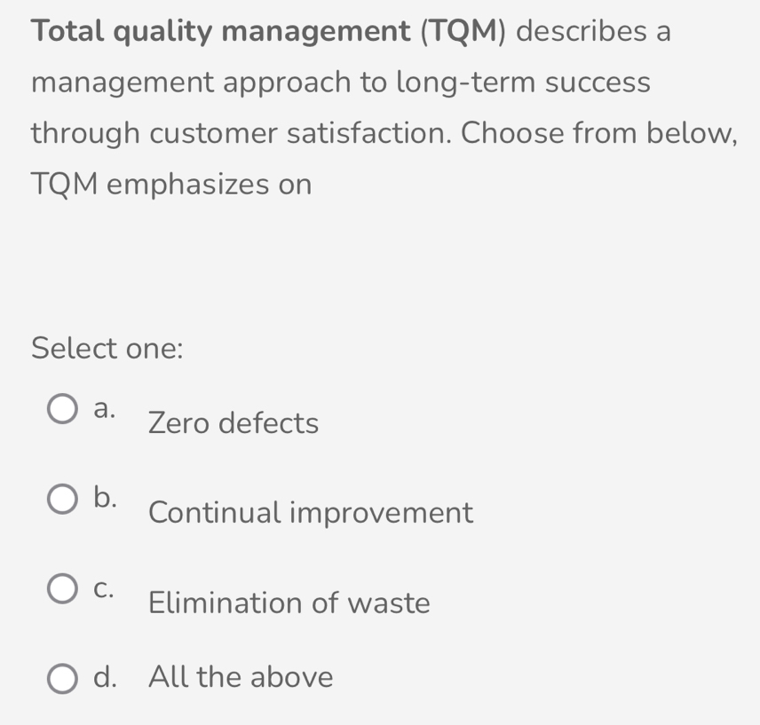 Total quality management (TQM) describes a
management approach to long-term success
through customer satisfaction. Choose from below,
TQM emphasizes on
Select one:
a. Zero defects
b. Continual improvement
C. Elimination of waste
d. All the above