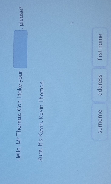 Hello, Mr Thomas. Can I take your □ , please?
Sure. It's Kevin. Kevin Thomas.
surname address first name