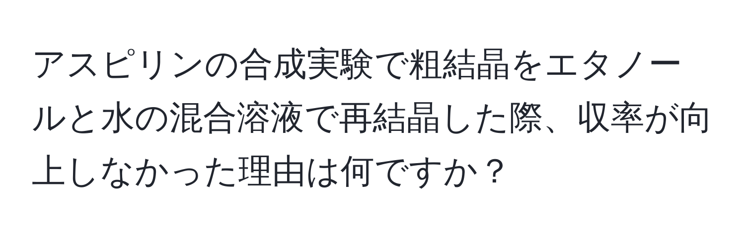 アスピリンの合成実験で粗結晶をエタノールと水の混合溶液で再結晶した際、収率が向上しなかった理由は何ですか？