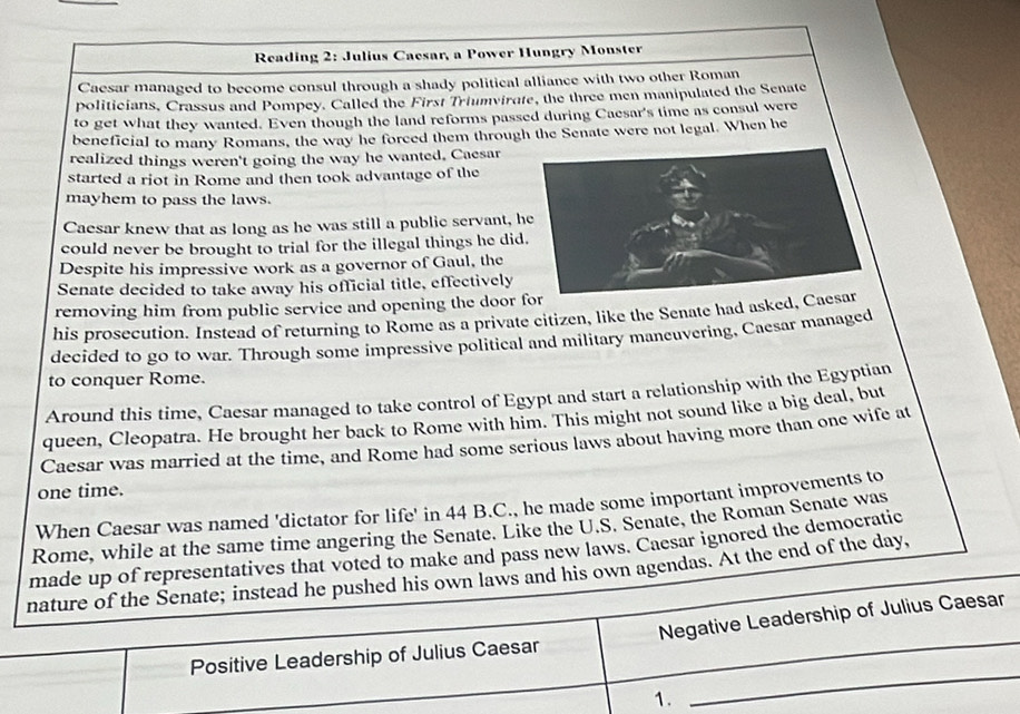 Reading 2: Julius Caesar, a Power Hungry Monster 
Caesar managed to become consul through a shady political alliance with two other Roman 
politicians, Crassus and Pompey. Called the First Triumvirate, the three men manipulated the Senate 
to get what they wanted. Even though the land reforms passed during Caesar's time as consul were 
beneficial to many Romans, the way he forced them through the Senate were not legal. When he 
realized things weren't going the way he wanted. Caesar 
started a riot in Rome and then took advantage of the 
mayhem to pass the laws. 
Caesar knew that as long as he was still a public servant, 
could never be brought to trial for the illegal things he di 
Despite his impressive work as a governor of Gaul, the 
Senate decided to take away his official title, effectively 
removing him from public service and opening the door 
his prosecution. Instead of returning to Rome as a private citizen, like the Senate had asked, 
decided to go to war. Through some impressive political and military mancuvering, Caesar managed 
to conquer Rome. 
Around this time, Caesar managed to take control of Egypt and start a relationship with the Egyptian 
queen, Cleopatra. He brought her back to Rome with him. This might not sound like a big deal, but 
Caesar was married at the time, and Rome had some serious laws about having more than one wife at 
one time. 
When Caesar was named 'dictator for life' in 44 B.C., he made some important improvements to 
_ 
Rome, while at the same time angering the Senate. Like the U.S. Senate, the Roman Senate was 
made up of representatives that voted to make and pass new laws. Caesar ignored the democratic 
nature of the Senate; instead he pushed his own laws and his own agendas. At the end of the day, 
Positive Leadership of Julius Caesar Negative Leadership of Julius Caesar 
1. 
_