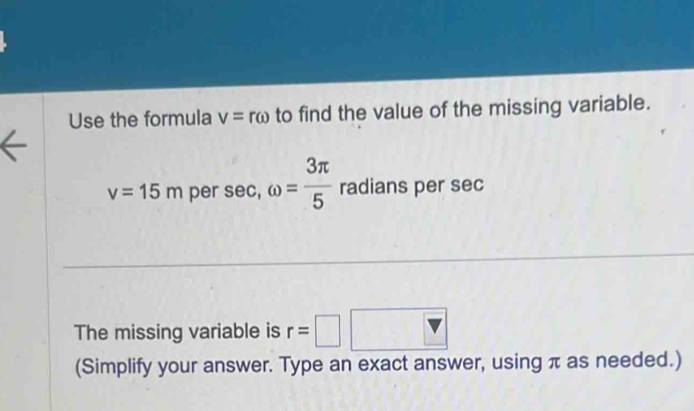 Use the formula v=romega to find the value of the missing variable.
v=15m per sec, omega = 3π /5  radians per sec
The missing variable is r=□ □ 
(Simplify your answer. Type an exact answer, using π as needed.)