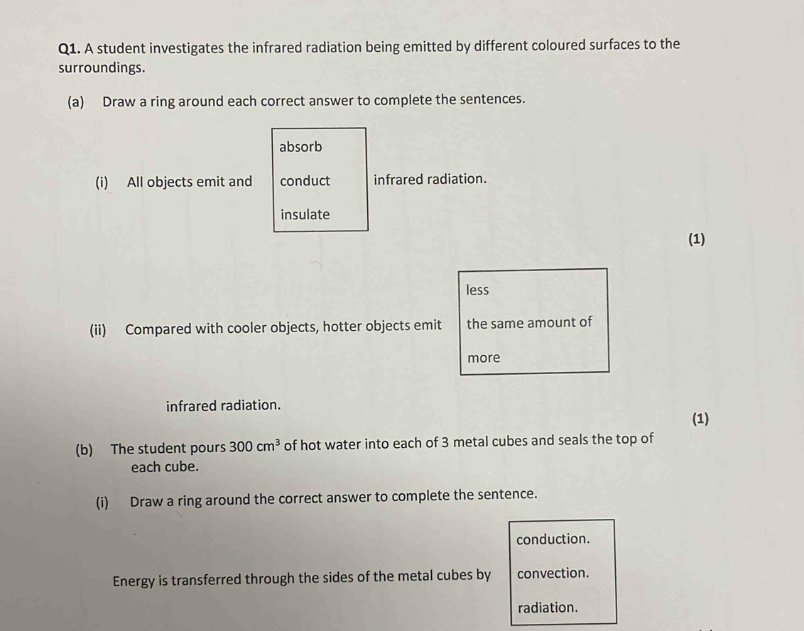 A student investigates the infrared radiation being emitted by different coloured surfaces to the 
surroundings. 
(a) Draw a ring around each correct answer to complete the sentences. 
absorb 
(i) All objects emit and conduct infrared radiation. 
insulate 
(1) 
less 
(ii) Compared with cooler objects, hotter objects emit the same amount of 
more 
infrared radiation. 
(1) 
(b) The student pours 300cm^3 of hot water into each of 3 metal cubes and seals the top of 
each cube. 
(i) Draw a ring around the correct answer to complete the sentence. 
conduction. 
Energy is transferred through the sides of the metal cubes by convection. 
radiation.