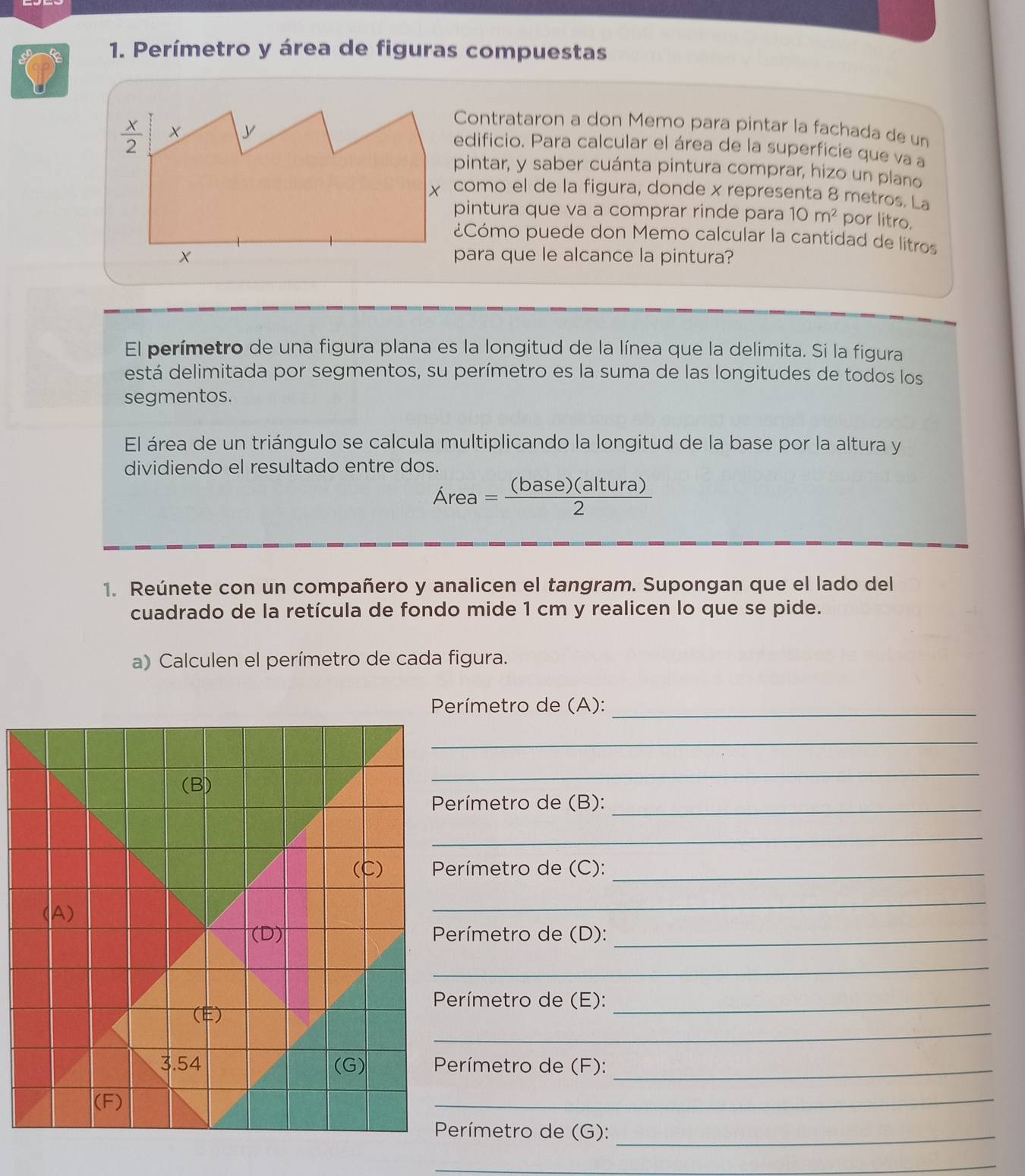 Perímetro y área de figuras compuestas
Contrataron a don Memo para pintar la fachada de un
edificio. Para calcular el área de la superficie que va a
pintar, y saber cuánta pintura comprar, hizo un plano
como el de la figura, donde x representa 8 metros. La
pintura que va a comprar rinde para 10m^2 por litro,
¿Cómo puede don Memo calcular la cantidad de litros
para que le alcance la pintura?
El perímetro de una figura plana es la longitud de la línea que la delimita. Si la figura
está delimitada por segmentos, su perímetro es la suma de las longitudes de todos los
segmentos.
El área de un triángulo se calcula multiplicando la longitud de la base por la altura y
dividiendo el resultado entre dos.
Area= (base)(altura)/2 
1. Reúnete con un compañero y analicen el tangram. Supongan que el lado del
cuadrado de la retícula de fondo mide 1 cm y realicen lo que se pide.
a) Calculen el perímetro de cada figura.
_
Perímetro de (A):
_
(B)
_
Perímetro de (B):_
_
(C)  Perímetro de (C):_
(A)
_
(D)  Perímetro de (D):_
_
Perímetro de (E):_
_
(E)
3.54 (G)  Perímetro de (F):_
(F)
_
Perímetro de (G):_
_
_