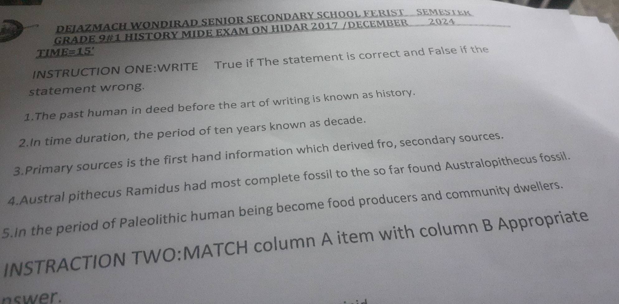 DEJAZMACH WONDIRAD SENIOR SECONDARY SCHOOL FERIST SEMESTER 
GRADE 9#1 HISTORY MIDE EXAM ON HIDAR 2017 /DECEMBER 2024 
TIM E=15'
INSTRUCTION ONE:WRITE True if The statement is correct and False if the 
statement wrong. 
1.The past human in deed before the art of writing is known as history. 
2.In time duration, the period of ten years known as decade. 
3.Primary sources is the first hand information which derived fro, secondary sources. 
4.Austral pithecus Ramidus had most complete fossil to the so far found Australopithecus fossil. 
5.In the period of Paleolithic human being become food producers and community dwellers. 
INSTRACTION TWO:MATCH column A item with column B Appropriate 
nswer.