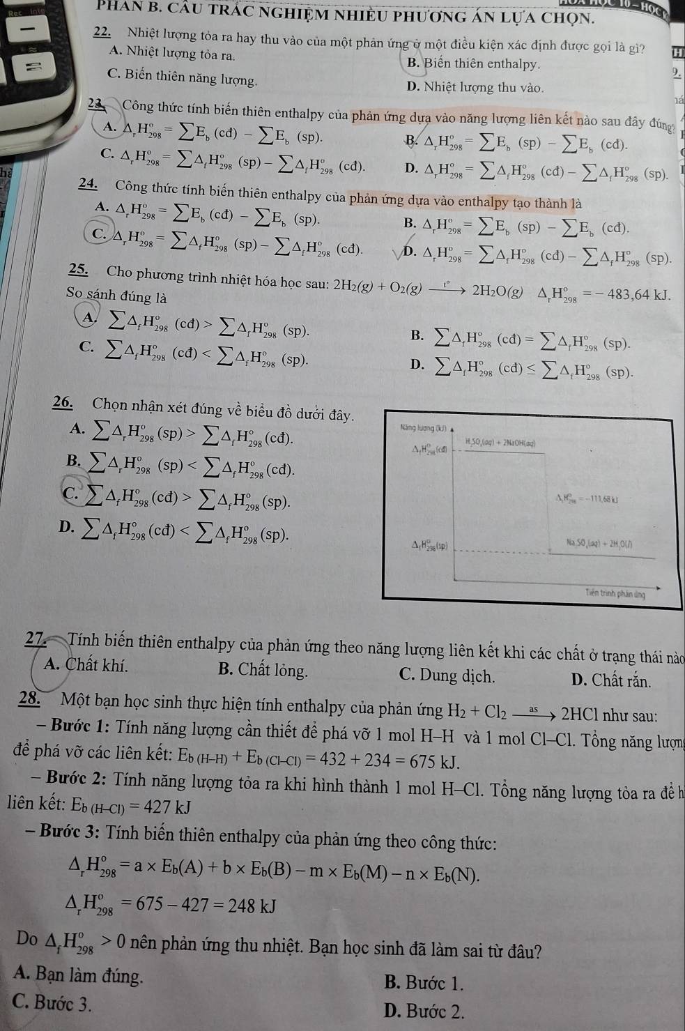 Phan b. cầu trác nghiệm nhiều phương án lựa chọn.
22. Nhiệt lượng tỏa ra hay thu vào của một phản ứng ở một điều kiện xác định được gọi là gì?
A. Nhiệt lượng tỏa ra. B. Biến thiên enthalpy.
9.
C. Biến thiên năng lượng. D. Nhiệt lượng thu vào.
há
23 Công thức tính biến thiên enthalpy của phản ứng dựa vào năng lượng liên kết nào sau đây đúng
A. △ _rH_(298)°=sumlimits E_b(cd)-sumlimits E_b(sp).
B. △ _rH_(298)°=sumlimits E_b(sp)-sumlimits E_b(cd).
C. △ _rH_(298)°=sumlimits △ _fH_(298)°(sp)-sumlimits △ _fH_(298)°(cd). D. △ _rH_(298)°=sumlimits △ _rH_(298)°(cd)-sumlimits △ _rH_(298)°(sp).
he
24. Công thức tính biến thiên enthalpy của phản ứng dựa vào enthalpy tạo thành là
A. △ _rH_(298)^o=sumlimits E_b(cd)-sumlimits E_b(sp).
B. △ _rH_(298)°=sumlimits E_b(sp)-sumlimits E_b(cd).
C. △ _rH_(298)°=sumlimits △ _fH_(298)°(sp)-sumlimits △ _fH_(298)°(cd). D. △ _rH_(298)°=sumlimits △ _rH_(298)°(cd)-sumlimits △ _fH_(298)°(sp).
25. Cho phương trình nhiệt hóa học sau: 2H_2(g)+O_2(g)to 2°2H_2O(g)△ _rH_(298)°=-483,64kJ.
So sánh đúng là
A sumlimits △ _fH_(298)°(cd)>sumlimits △ _fH_(298)°(sp).
C. sumlimits △ _fH_(298)°(cd)
B. sumlimits △ _fH_(298)°(cd)=sumlimits △ _fH_(298)°(sp).
D. sumlimits △ _fH_(298)°(cd)≤ sumlimits △ _fH_(298)°(sp).
26. Chọn nhận xét đúng về biểu đồ dưới đây.
A. sumlimits △ _rH_(298)°(sp)>sumlimits △ _rH_(298)°(cd). Năng lương (kJ)
B. sumlimits △ _rH_(298)°(sp)
△ _1H_(2n)^of(d)
HSO,(og) + 2NaOH(oq)
C. sumlimits △ _fH_(298)°(cd)>sumlimits △ _fH_(298)°(sp).
A M_(201)^0=-111.68kJ
D. sumlimits △ _fH_(298)°(cd)
△ _1H_(258)^0(sp)
Na,SO,(aq)+2H,O(l)
Triên trình phán ủng
27. Tính biến thiên enthalpy của phản ứng theo năng lượng liên kết khi các chất ở trạng thái nào
A. Chất khí. B. Chất lỏng. C. Dung dịch. D. Chất rắn.
28. Một bạn học sinh thực hiện tính enthalpy của phản ứng H_2+Cl_2xrightarrow as2HCl như sau:
- Bước 1: Tính năng lượng cần thiết để phá vỡ 1 mol H-H và 1 mol Cl-Cl. Tổng năng lượng
để phá vỡ các liên kết: E_b(H-H)+E_b(Cl-Cl)=432+234=675kJ.
- Bước 2: Tính năng lượng tỏa ra khi hình thành 1 mol H-Cl. Tổng năng lượng tỏa ra đề h
liên kết: E_b(H-Cl)=427kJ
- Bước 3: Tính biến thiên enthalpy của phản ứng theo công thức:
△ _rH_(298)°=a* E_b(A)+b* E_b(B)-m* E_b(M)-n* E_b(N).
△ _rH_(298)°=675-427=248kJ
Do △ _fH_(298)^o>0 hên phản ứng thu nhiệt. Bạn học sinh đã làm sai từ đâu?
A. Bạn làm đúng. B. Bước 1.
C. Bước 3.
D. Bước 2.