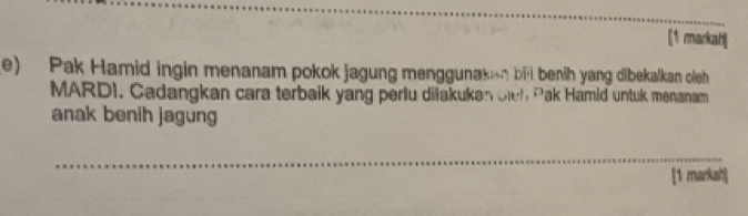 [1 markah| 
e) Pak Hamid ingin menanam pokok jagung menggunakan bil benih yang dibekalkan oleh 
MARDI. Cadangkan cara terbaik yang perlu diiakukan cieh Pak Hamid untuk menanam 
anak benih jagung 
_ 
[1 markah]