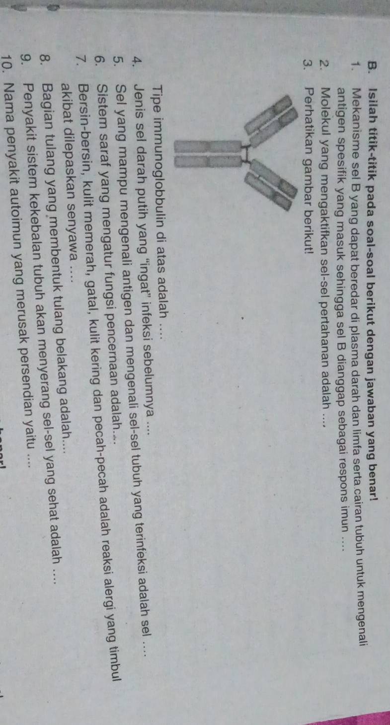 Isilah titik-titik pada soal-soal berikut dengan jawaban yang benar! 
1. Mekanisme sel B yang dapat beredar di plasma darah dan limfa serta cairan tubuh untuk mengenali 
antigen spesifik yang masuk sehingga sel B dianggap sebagai respons imun .... 
2. Molekul yang mengaktifkan sel-sel pertahanan adalah .... 
3. Perhatikan gambar berikut! 
Tipe immunoglobbulin di atas adalah .... 
4. Jenis sel darah putih yang “ingat” infeksi sebelumnya .... 
5. Sel yang mampu mengenali antigen dan mengenali sel-sel tubuh yang terinfeksi adalah sel … 
6. Sistem saraf yang mengatur fungsi pencernaan adalah.. 
7. Bersin-bersin, kulit memerah, gatal, kulit kering dan pecah-pecah adalah reaksi alergi yang timbul 
akibat dilepaskan senyawa .... 
8. Bagian tulang yang membentuk tulang belakang adalah.... 
9. Penyakit sistem kekebalan tubuh akan menyerang sel-sel yang sehat adalah .... 
10. Nama penyakit autoimun yang merusak persendian yaitu ....