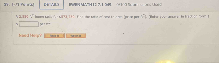 DETAILS EWENMATH12 7.1.049. 0/100 Submissions Used 
A 2,550ft^2 home sells for $573,750. Find the ratio of cost to area (price per ft^2). (Enter your answer in fraction form.)
$ □  per ft^2
Need Help? Read It Watch It