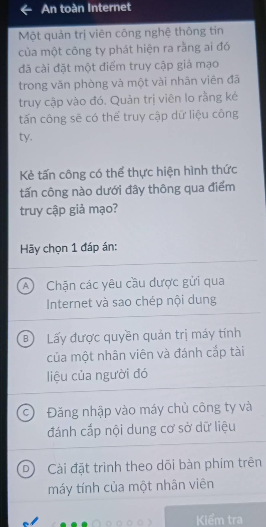 An toàn Internet
Một quản trị viên công nghệ thông tin
của một công ty phát hiện ra rằng ai đó
đã cài đặt một điểm truy cập giả mạo
trong văn phòng và một vài nhân viên đã
truy cập vào đó. Quản trị viên lo rằng kẻ
tấn công sẽ có thể truy cập dữ liệu công
ty.
Kẻ tấn công có thể thực hiện hình thức
tấn công nào dưới đây thông qua điểm
truy cập giả mạo?
Hy chọn 1 đáp án:
A Chặn các yêu cầu được gửi qua
Internet và sao chép nội dung
B) Lấy được quyền quản trị máy tính
của một nhân viên và đánh cắp tài
liệu của người đó
Đăng nhập vào máy chủ công ty và
đánh cắp nội dung cơ sở dữ liệu
D Cài đặt trình theo dõi bàn phím trên
máy tính của một nhân viên
Kiểm tra