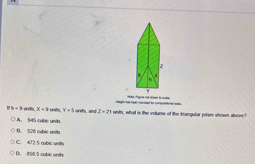 Note: Figure not drawn to scale.
Height has been rounded for computational ease.
If h=9 units, X=9 units, Y=5 units, and Z=21 units, what is the volume of the triangular prism shown above?
A. 945 cubic units
B. 528 cubic units
C. 472.5 cubic units
D. 850.5 cubic units