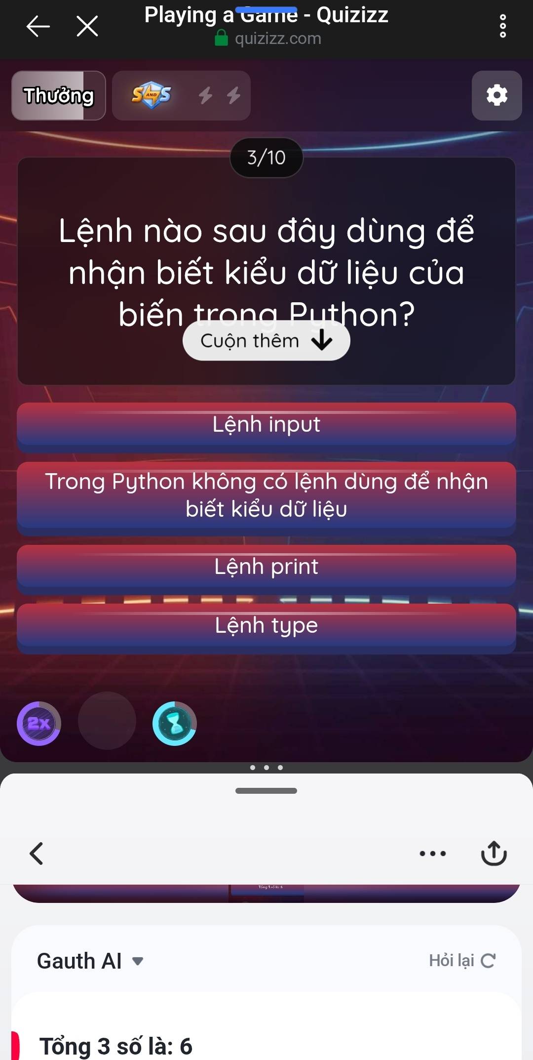 Playing a Game - Quizizz
quizizz.com
Thưởng
3/10
Lệnh nào sau đây dùng để
nhận biết kiểu dữ liệu của
biến trong Puthon?
Cuộn thêm
Lệnh input
Trong Python không có lệnh dùng để nhận
biết kiểu dữ liệu
Lệnh print
Lệnh type
Gauth AI Hỏi lại C
Tổng 3 số là: 6