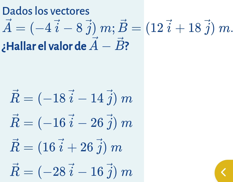 Dados los vectores
vector A=(-4vector i-8vector j)m; vector B=(12vector i+18vector j)m
¿Hallar el valor de vector A-vector B ?
vector R=(-18vector i-14vector j)m
vector R=(-16vector i-26vector j)m
vector R=(16vector i+26vector j)m
vector R=(-28vector i-16vector j)m