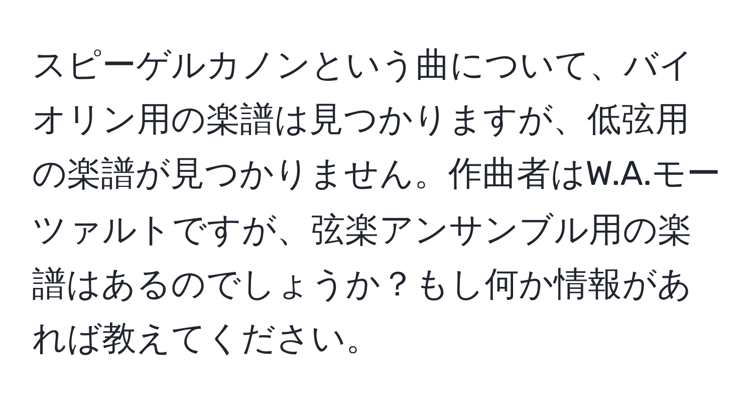 スピーゲルカノンという曲について、バイオリン用の楽譜は見つかりますが、低弦用の楽譜が見つかりません。作曲者はW.A.モーツァルトですが、弦楽アンサンブル用の楽譜はあるのでしょうか？もし何か情報があれば教えてください。