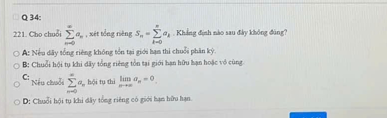 Cho chuỗi sumlimits _(n=0)^(∈fty)a_n , xét tổng rièng S_n=sumlimits _(k=0)^na_k. Khẳng định nào sau đây không đùng?
A: Nếu dãy tổng riêng không tồn tại giới hạn thi chuỗi phân kỳ.
B: Chuỗi hội tụ khi dãy tổng riêng tồn tại giới hạn hữu hạn hoặc vô cùng.
C: sumlimits _(n=0)^(∈fty)a_n hội tụ thì limlimits _nto ∈fty a_n=0
Nếu chuỗi
D: Chuỗi hội tụ khi dãy tổng riêng có giới hạn hữu hạn