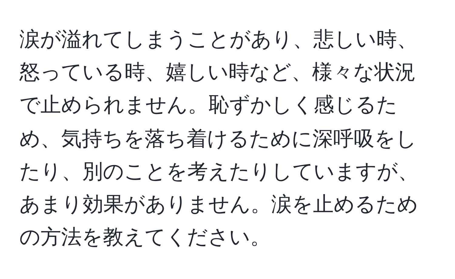 涙が溢れてしまうことがあり、悲しい時、怒っている時、嬉しい時など、様々な状況で止められません。恥ずかしく感じるため、気持ちを落ち着けるために深呼吸をしたり、別のことを考えたりしていますが、あまり効果がありません。涙を止めるための方法を教えてください。