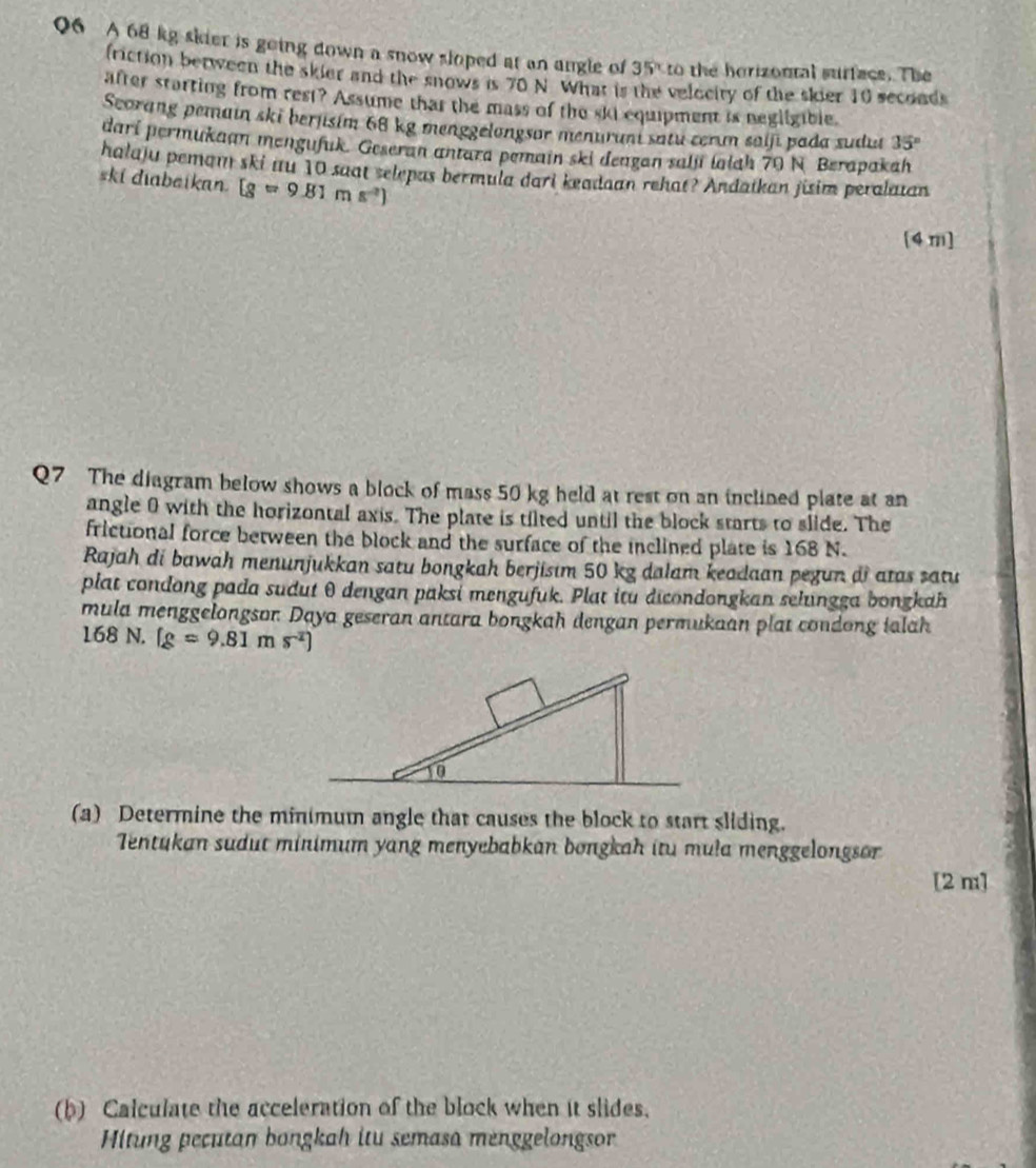 A 68 kg skier is going down a snow sloped at an angle of 35° to the horizontal surface. The 
friction between the skier and the snows is 70 N. What is the velecity of the skier 10 seconds
after starting from rest? Assume that the mass of the ski equipment is negligible. 
Scorang pemain ski berjisim 68 kg menggelongsor menurant satu cerum saiji pada sudut 35°
dari permukaan mengufuk. Geseran antara pemain ski deagan salu laiah 70 N Berapakah 
halaju pemam ski nu 10 saat selepas bermula dari keadaan rehat? Andatkan jisim peralatan 
ski diabeikan. [g=9.81ms^2]
[4m] 
Q7 The diagram below shows a block of mass 50 kg held at rest on an inclined plate at an 
angle 0 with the horizontal axis. The plate is tilted until the block starts to slide. The 
frictional force between the block and the surface of the inclined plate is 168 N. 
Rajah di bawah menunjukkan satu bongkah berjisım 50 kg dalam keadaan pegun di atas satu 
plat condong pada sudut θ dengan paksi mengufuk. Plat itu dicondongkan selungga bongkah 
mula menggelongson. Daya geseran antara bongkah dengan permukaan plat condong ialah
168 N. (g=9.81ms^2)
(a) Determine the minimum angle that causes the block to start sliding. 
Tentukan sudut minimum yang menyebabkan bongkah itu mula menggelongsor 
[2 m] 
(b) Calculate the acceleration of the block when it slides. 
Hitung pecutan bongkah itu semasa menggelongsor