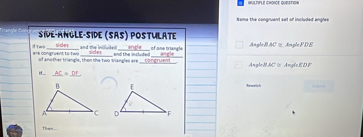 QUESTION 
Name the congruent set of included angles 
Triangle Cong rue Side-Angle-side (SãS) postuläte 
If two __ sides ____ and the included ___ angle__ of one triangle 
Angle BAC≌ AngleFDE
are congruent to two ___ sides ____ and the included ____ angle 
of another triangle, then the two triangles are __congruent__. Angle BAC≌ AngleEDF
If... _ AC≌ _ DF, 
Rewatch Bubnit 

Then...