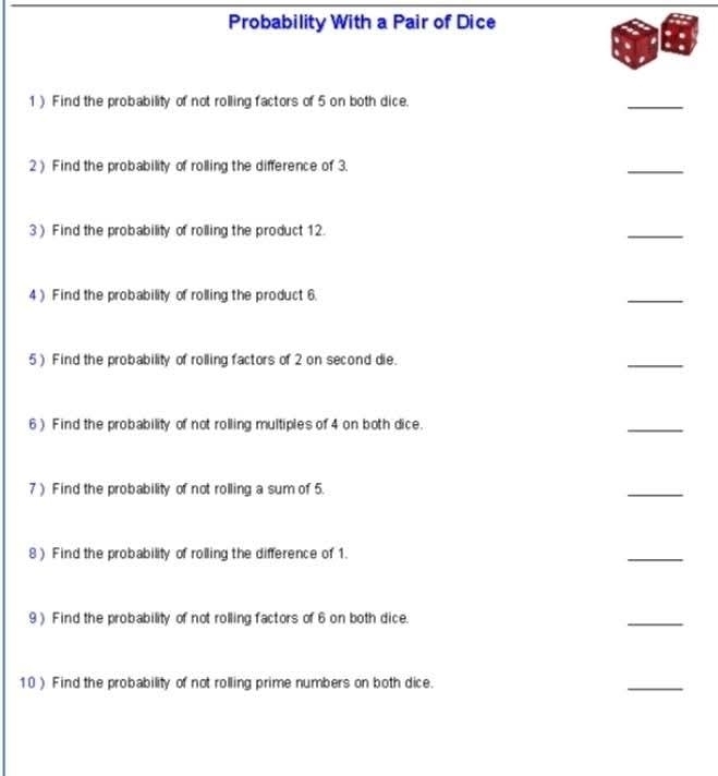 Probability With a Pair of Dice 
1) Find the probability of not rolling factors of 5 on both dice. 
_ 
2) Find the probability of rolling the difference of 3. 
_ 
3 ) Find the probability of rolling the product 12. 
_ 
4) Find the probability of rolling the product 6
_ 
5) Find the probability of rolling factors of 2 on second die. 
_ 
6 ) Find the probability of not rolling multiples of 4 on both dice. 
_ 
7) Find the probability of not rolling a sum of 5. 
_ 
8 ) Find the probability of rolling the difference of 1. 
_ 
9 ) Find the probability of not rolling factors of 6 on both dice. 
_ 
10 ) Find the probability of not rolling prime numbers on both dice. 
_