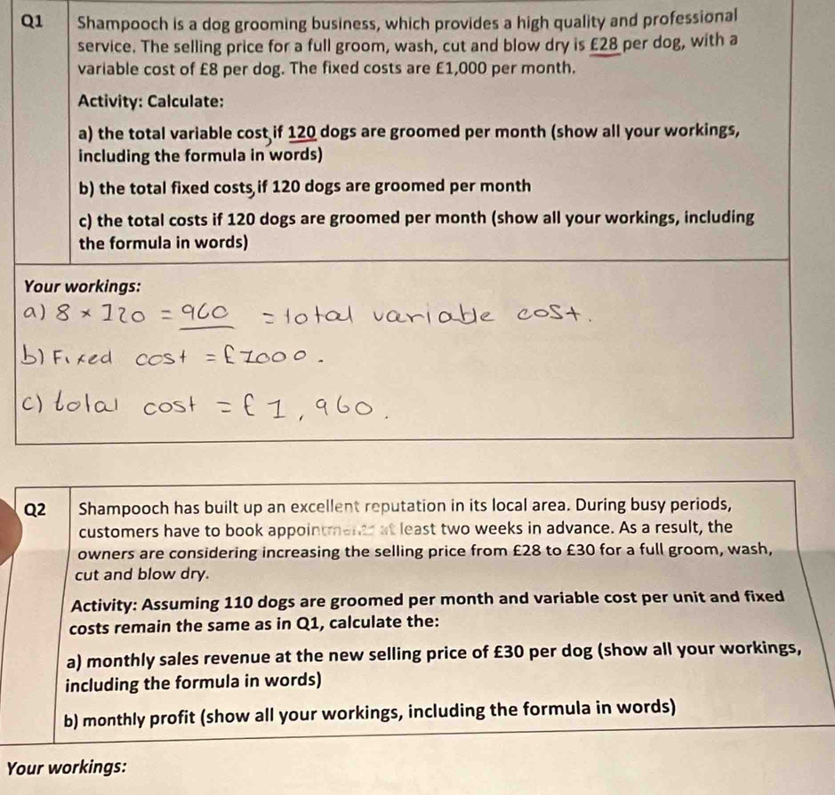 Shampooch is a dog grooming business, which provides a high quality and professional 
service. The selling price for a full groom, wash, cut and blow dry is £28 per dog, with a 
variable cost of £8 per dog. The fixed costs are £1,000 per month. 
Activity: Calculate: 
a) the total variable cost if 120 dogs are groomed per month (show all your workings, 
including the formula in words) 
b) the total fixed costs if 120 dogs are groomed per month
c) the total costs if 120 dogs are groomed per month (show all your workings, including 
the formula in words) 
Your workings: 
Q2 Shampooch has built up an excellent reputation in its local area. During busy periods, 
customers have to book appointments at least two weeks in advance. As a result, the 
owners are considering increasing the selling price from £28 to £30 for a full groom, wash, 
cut and blow dry. 
Activity: Assuming 110 dogs are groomed per month and variable cost per unit and fixed 
costs remain the same as in Q1, calculate the: 
a) monthly sales revenue at the new selling price of £30 per dog (show all your workings, 
including the formula in words) 
b) monthly profit (show all your workings, including the formula in words) 
Your workings: