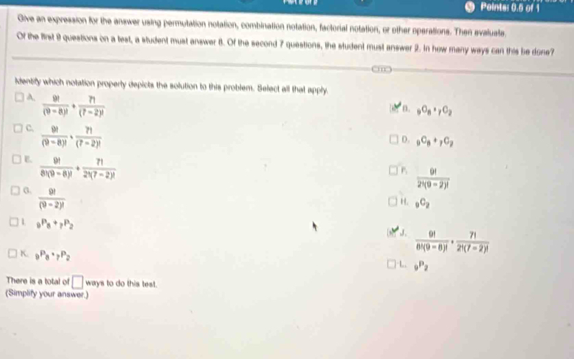 Pointe: 0.5 of 1
Give an expression for the answer using permutation notation, combination notation, factorial notation, or other operations. Then evalusta.
Of the first 9 questions on a test, a student must answer 8. Of the second 7 questions, the student must answer 2. In how many ways can this be done?
identity which notation property depicts the solution to this problem. Select all that apply.
A.  9!/(9-8)! + 7!/(7-2)! 
n. _9O_8· _7C_2
c.  9!/(9-8)! ·  7!/(7-2)! 
D. _9C_8+_7C_2
E.  9!/8!(9-8)! + 7!/2!(7-2)! 
P  9!/2!(9-2)! 
G.  9!/(9-2)! 
H. _9C_2
1 _9P_8+_7P_2
J.  9!/8!(9-8)! ·  7!/2!(7-2)! 
K. _9P_8· _7P_2
| -1,, _9P_2
There is a total of □ wa ys to do this test.
(Simplify your answer.)