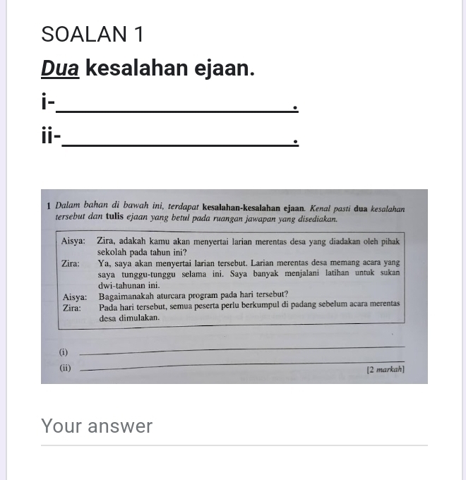 SOALAN 1 
Dua kesalahan ejaan. 
i- 
_. 
ⅱ-_ 
1 Dalam bahan di bawah ini, terdapat kesalahan-kesalahan ejaan. Kenal pasti dua kesalahan 
tersebut dan tulis ejaan yang betul pada ruangan jawapan yang disediakan. 
Aisya: Zira, adakah kamu akan menyertai larian merentas desa yang diadakan oleh pihak 
sekolah pada tahun ini? 
Zira: Ya, saya akan menyertai larian tersebut. Larian merentas desa memang acara yang 
saya tunggu-tunggu selama ini. Saya banyak menjalani latihan untuk sukan 
dwi-tahunan ini. 
Aisya: Bagaimanakah aturcara program pada hari tersebut? 
Zira: Pada hari tersebut, semua peserta perlu berkumpul di padang sebelum acara merentas 
desa dimulakan. 
_ 
(i) 
_ 
(ii) [2 markah] 
Your answer