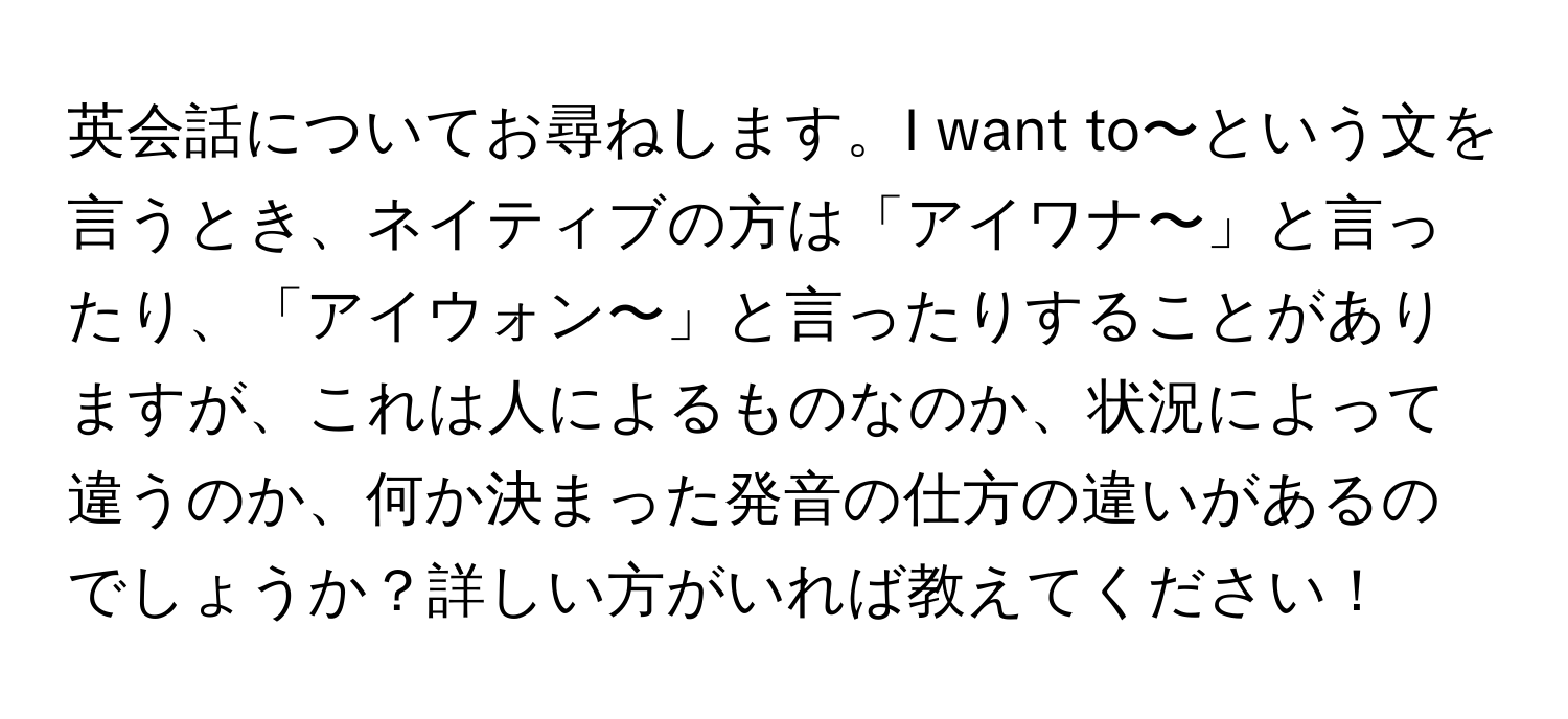 英会話についてお尋ねします。I want to〜という文を言うとき、ネイティブの方は「アイワナ〜」と言ったり、「アイウォン〜」と言ったりすることがありますが、これは人によるものなのか、状況によって違うのか、何か決まった発音の仕方の違いがあるのでしょうか？詳しい方がいれば教えてください！