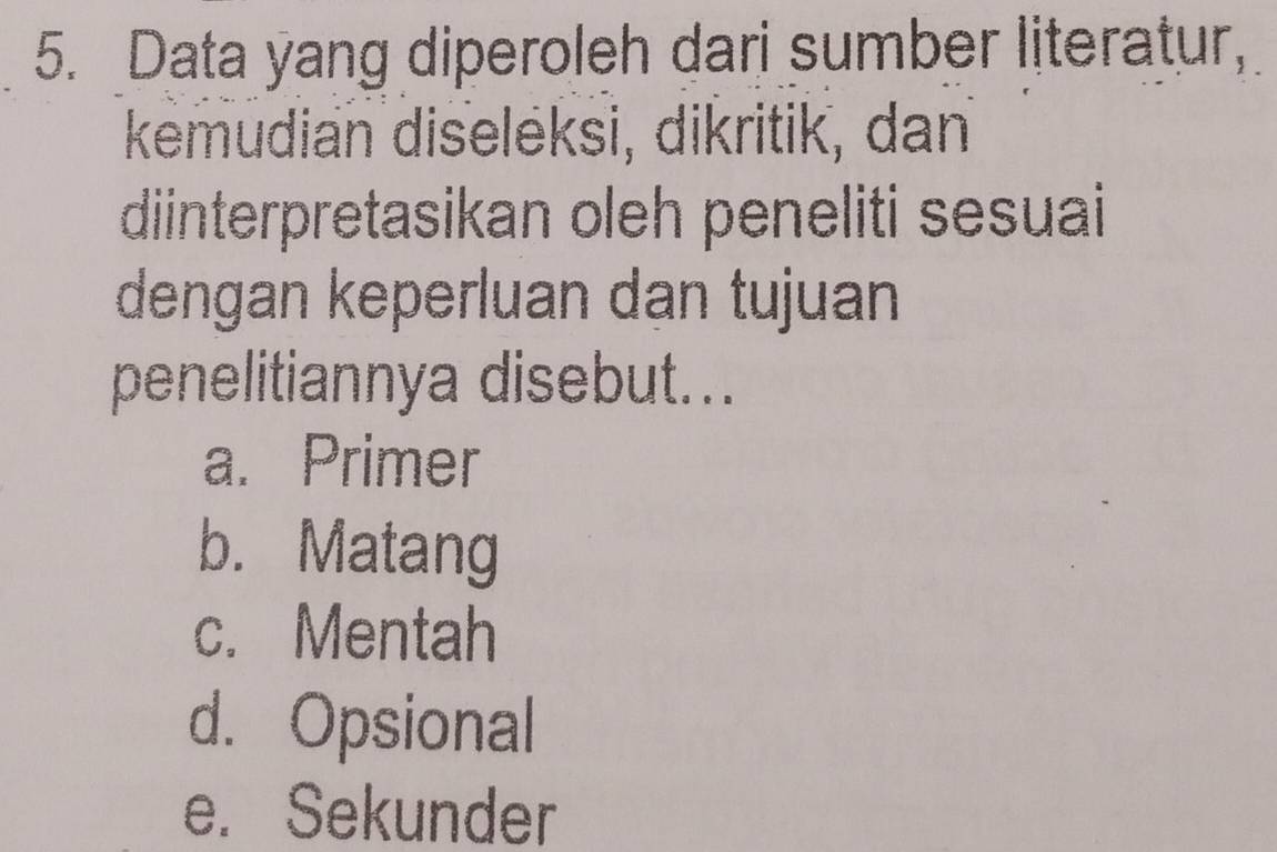 Data yang diperoleh dari sumber literatur,
kemudian diseleksi, dikritik, dan
diinterpretasikan oleh peneliti sesuai
dengan keperluan dan tujuan
penelitiannya disebut...
a. Primer
b. Matang
c. Mentah
d. Opsional
e. Sekunder