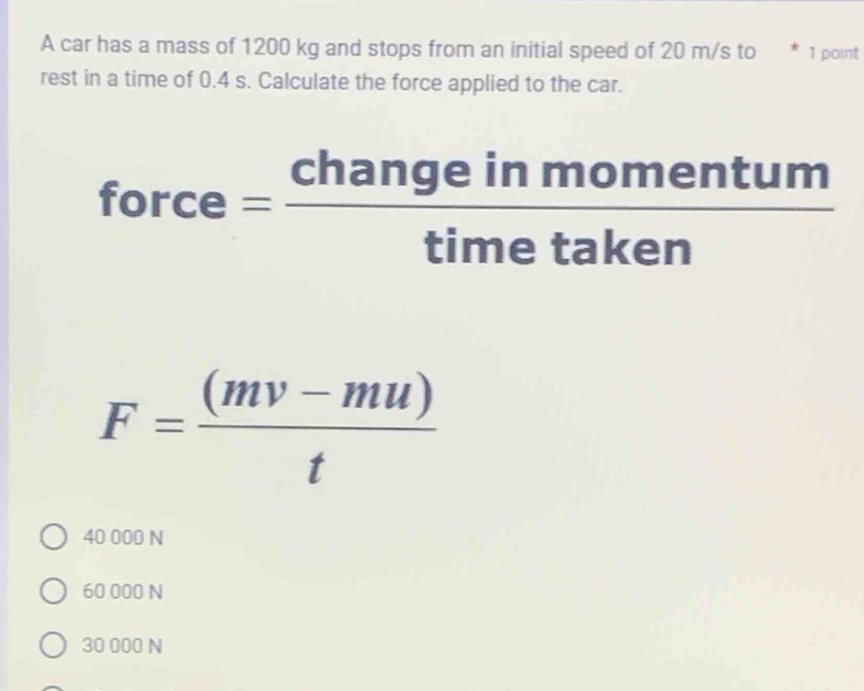 A car has a mass of 1200 kg and stops from an initial speed of 20 m/s to * 1 point
rest in a time of 0.4 s. Calculate the force applied to the car.
force= changeinmomentum/timetaken 
F= ((mv-mu))/t 
40 000 N
60 000 N
30 000 N