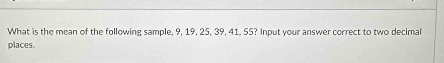 What is the mean of the following sample, 9, 19, 25, 39, 41, 55? Input your answer correct to two decimal 
places.