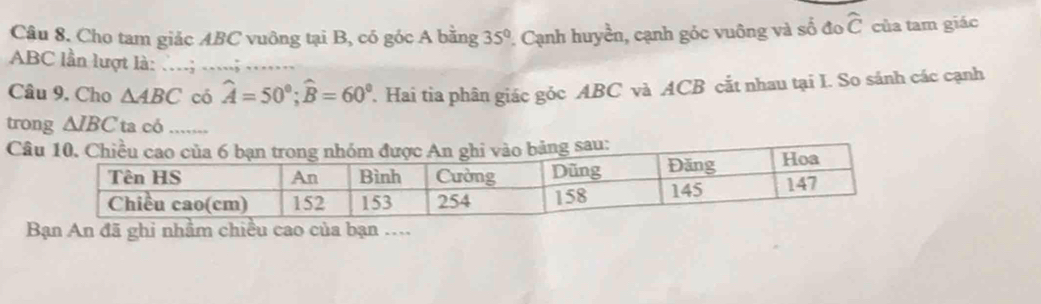 ổ đo widehat C
Câu 8. Cho tam giảc ABC vuông tại B, có góc A bằng 35° 2 Cạnh huyền, cạnh góc vuông và số của tam giác
ABC lần lượt là: ...; .....; 
Câu 9. Cho △ ABC có hat A=50°; widehat B=60° Hai tia phân giác góc ABC và ACB cắt nhau tại I. So sánh các cạnh 
trong △ IBC ta có ..... 
Câ 
Bạn An đã ghi nhằm chiều cao của bạn ...