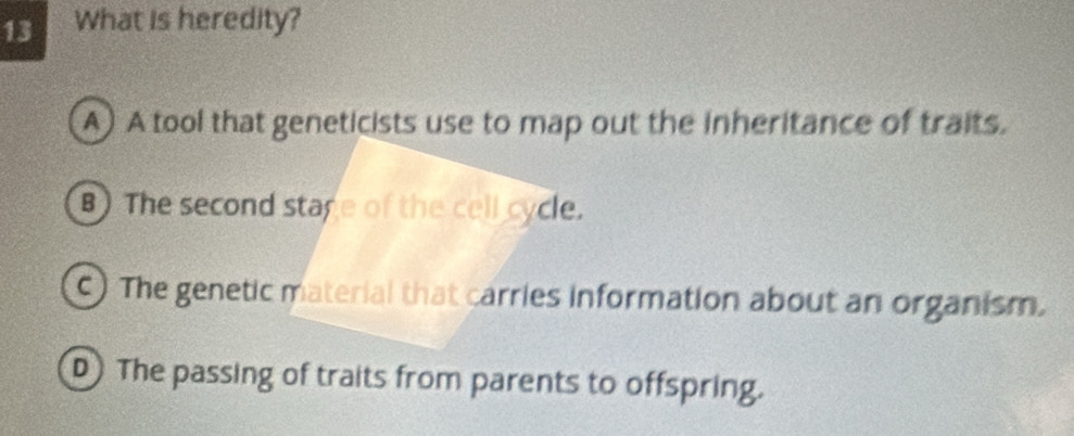 What is heredity?
A) A tool that geneticists use to map out the inheritance of traits.
B) The second stage of the cell cycle.
c) The genetic material that carries information about an organism.
D The passing of traits from parents to offspring.