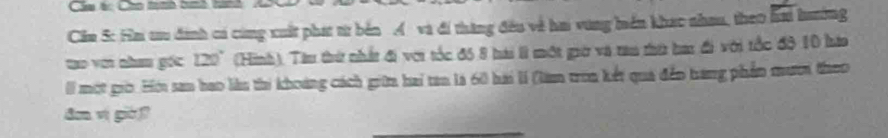 Cm tc Can tath bi 
Cim 5: Ha tu đinh có cùng xuất phát từ bến Á và đi thăng đều về hai vùng hiển khạc nhau, theo hai hưường 
tạo với nham gốc 120° (Hình). Tàu thứ nhất đi với tốc đó 8 hài lì một giờ và tau thứ bai đi với tốc đô 10 hàa 
I một giờ. Hới san hao làu thi khoàng cách giữa hai tan là 60 hai lí (làm tron kết qua đến hang phần mươi theo 
dm vị già?