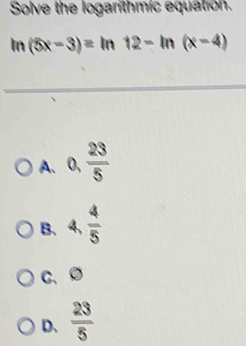 Solve the logarithmic equation.
ln (5x-3)=ln 12-ln (x-4)
A. 0,  23/5 
B. 4,  4/5 
C、 Ø
D、  23/5 