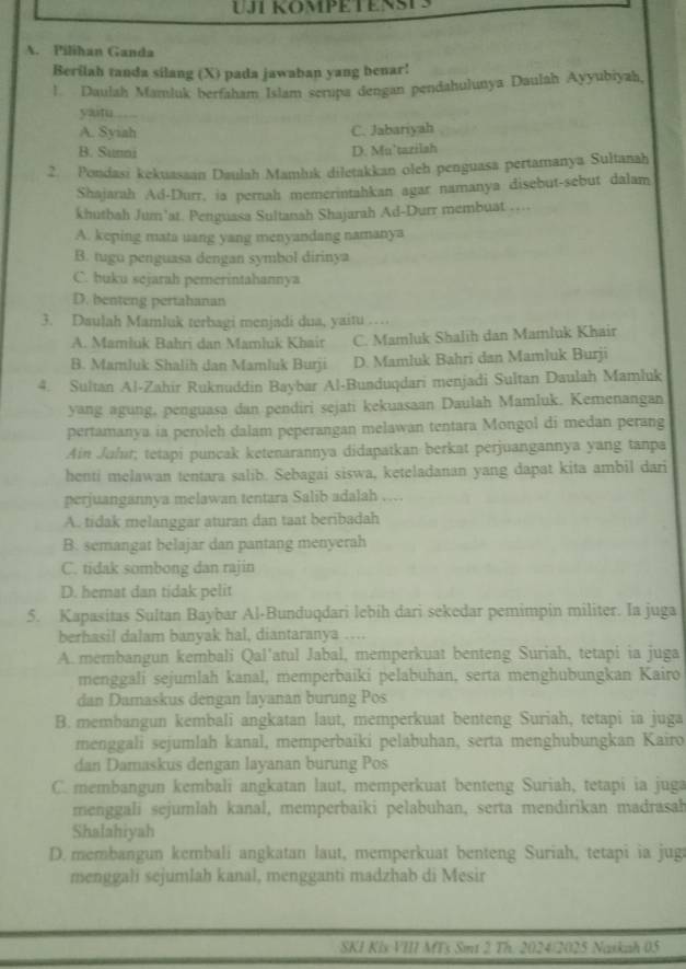 UJT KOMPETENSTS
A. Pilihan Ganda
Berilah tanda silang (X) pada jawaban yang benar!
l Daulah Mamluk berfaham Islam scrupa dengan pendahulunya Daulah Ayyubiyah,
yaitu
A. Syiah C. Jabariyah
B. Sunni D. Mu’tazilah
2. Pondasi kekuasaan Daulah Mamluk diletakkan oleh penguasa pertamanya Sultanah
Shajarah Ad-Durr, ia pernah memerintahkan agar namanya disebut-sebut dalam
khutbah Jum'at. Penguasa Sultanah Shajarah Ad-Durr membuat ....
A. keping mata uang yang menyandang namanya
B. tugu penguasa dengan symbol dirinya
C. buku sejarah pemerintahannya
D. benteng pertahanan
3. Daulah Mamluk terbagi menjadi dua, yaitu …
A. Mamluk Bahri dan Mamluk Khair C. Mamluk Shalih dan Mamluk Khair
B. Mamluk Shalih dan Mamluk Burji D. Mamluk Bahri dan Mamluk Burji
4. Sultan Al-Zahir Ruknuddin Baybar Al-Bunduqdari menjadi Sultan Daulah Mamluk
yang agung, penguasa dan pendiri sejati kekuasaan Daulah Mamluk. Kemenangan
pertamanya ia peroleh dalam peperangan melawan tentara Mongol di medan perang
Ain Juhir; tetapi puncak ketenarannya didapatkan berkat perjuangannya yang tanpa
henti melawan tentara salib. Sebagai siswa, keteladanan yang dapat kita ambil dari
perjuangannya melawan tentara Salib adalah …
A. tidak melanggar aturan dan taat beribadah
B. semangat belajar dan pantang menyerah
C. tidak sombong dan rajin
D. hemat dan tidak pelit
5. Kapasitas Sultan Baybar Al-Bunduqdari lebih dari sekedar pemimpin militer. Ia juga
berhasil dalam banyak hal, diantaranya …
A. membangun kembali Qal'atul Jabal, memperkuat benteng Suriah, tetapi ia juga
menggali sejumlah kanal, memperbaiki pelabuhan, serta menghubungkan Kairo
dan Damaskus dengan layanan burung Pos
B. membangun kembali angkatan laut, memperkuat benteng Suriah, tetapi ia juga
menggali sejumlah kanal, memperbaïki pelabuhan, serta menghubungkan Kairo
dan Damaskus dengan layanan burung Pos
C. membangun kembali angkatan laut, memperkuat benteng Suriah, tetapi ia juga
menggali sejumläh kanal, memperbaiki pelabuhan, serta mendirikan madrasah
Shalahiyah
D. membangun kembali angkatan laut, memperkuat benteng Suriah, tetapi ia jug
menggali sejumlah kanal, mengganti madzhab di Mesir
SKI Kis VIII MTs Smt 2 Th. 2024/2025 Naskah 05