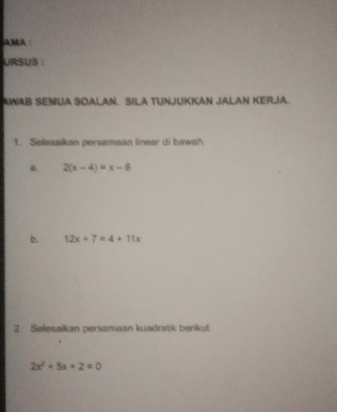 AMA
URSUS :
AWAB SEMUA SOALAN. SILA TUNJUKKAN JALAN KERJA.
1. Selesaikan persamaan linear di bawah
a 2(x-4)=x-6
b. 12x+7=4+11x
2. Selesaikan persamaan kuadratik berikut
2x^2+5x+2=0