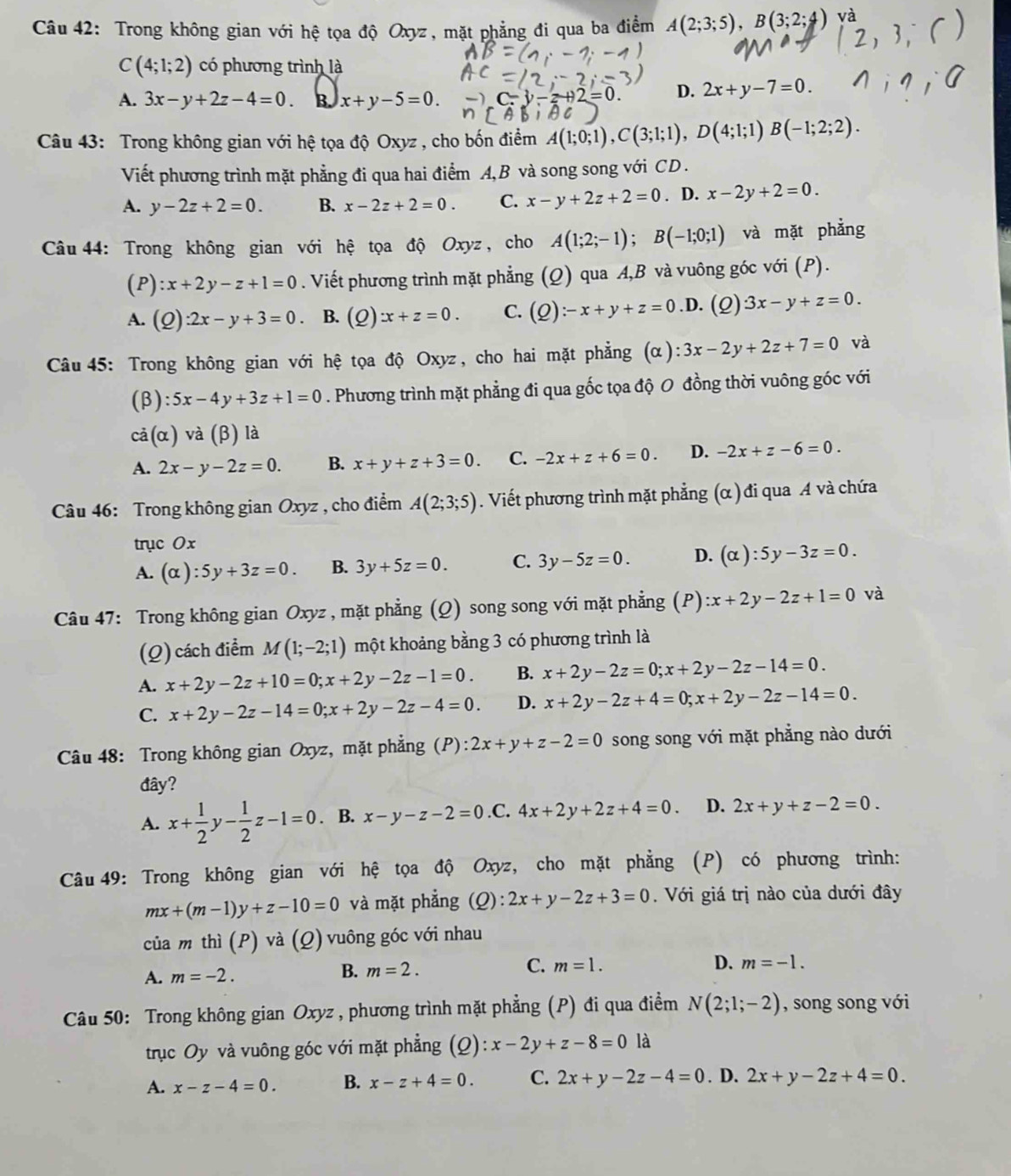 Trong không gian với hệ tọa độ Oxyz, mặt phẳng đi qua ba điểm A(2;3;5),B(3;2;4) và
C(4;1;2) có phương trình là
A. 3x-y+2z-4=0 B. x+y-5=0.
2=0. D. 2x+y-7=0.
Câu 43: Trong không gian với hệ tọa độ Oxyz , cho bốn điểm A(1;0;1),C(3;1;1),D(4;1;1)B(-1;2;2).
Viết phương trình mặt phẳng đi qua hai điểm A,B và song song với CD .
A. y-2z+2=0. B. x-2z+2=0. C. x-y+2z+2=0. D. x-2y+2=0.
Câu 44: Trong không gian với hệ tọa độ Oxyz , cho A(1;2;-1);B(-1;0;1) và mặt phẳng
(P) :x+2y-z+1=0. Viết phương trình mặt phẳng (Q) qua A,B và vuông góc với (P).
A. (Q):2x-y+3=0. B. (Q) x+z=0. C. (Q):-x+y+z=0.D. (2) 3x-y+z=0.
Câu 45: Trong không gian với hệ tọa độ Oxyz, cho hai mặt phẳng (alpha ):3x-2y+2z+7=0 và
(beta ):5x-4y+3z+1=0. Phương trình mặt phẳng đi qua gốc tọa độ O đồng thời vuông góc với
cdot a(alpha )vdot a(beta ) là
A. 2x-y-2z=0. B. x+y+z+3=0. C. -2x+z+6=0. D. -2x+z-6=0.
Câu 46: Trong không gian Oxyz , cho điểm A(2;3;5). Viết phương trình mặt phẳng (α ) đi qua A và chứa
trục Ox
A. (alpha ):5y+3z=0. B. 3y+5z=0. C. 3y-5z=0. D. (alpha ):5y-3z=0.
Câu 47: Trong không gian Oxyz , mặt phẳng (Q) song song với mặt phẳng (P) :x+2y-2z+1=0 và
(Q) cách điểm M(1;-2;1) một khoảng bằng 3 có phương trình là
A. x+2y-2z+10=0;x+2y-2z-1=0. B. x+2y-2z=0;x+2y-2z-14=0.
C. x+2y-2z-14=0;x+2y-2z-4=0. D. x+2y-2z+4=0;x+2y-2z-14=0.
Câu 48: Trong không gian Oxyz :, mặt phẳng (P): 2x+y+z-2=0 song song với mặt phẳng nào dưới
đây?
A. x+ 1/2 y- 1/2 z-1=0. B. x-y-z-2=0 .C. 4x+2y+2z+4=0. D. 2x+y+z-2=0.
Câu 49: Trong không gian với hệ tọa độ Oxyz, cho mặt phẳng (P) có phương trình:
mx+(m-1)y+z-10=0 và mặt phẳng (0): 2x+y-2z+3=0. Với giá trị nào của dưới đây
của m thì (P) và (Q) vuông góc với nhau
C.
B. m=2. m=1. D.
A. m=-2. m=-1.
Câu 50: Trong không gian Oxyz , phương trình mặt phẳng (P) đi qua điểm N(2;1;-2) , song song với
trục Oy và vuông góc với mặt phẳng (Q): x-2y+z-8=0 là
A. x-z-4=0. B. x-z+4=0. C. 2x+y-2z-4=0. D. 2x+y-2z+4=0.