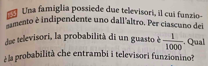 Una famiglia possiede due televisori, il cui funzio- 
namento è indipendente uno dall’altro. Per ciascuno dei 
due televisori, la probabilità di un guasto è  1/1000 . Qual 
è la probabilità che entrambi i televisori funzionino?