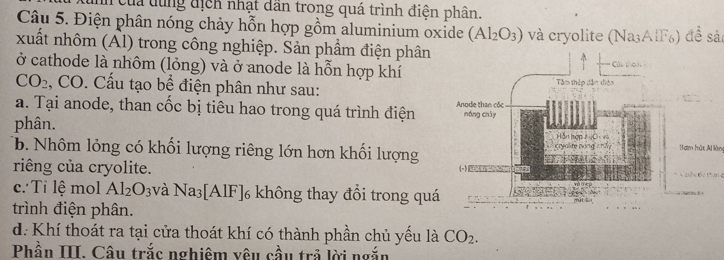 của dùng địch nhạt dân trong quá trình điện phân. 
Câu 5. Điện phân nóng chảy hỗn hợp gồm aluminium oxide (Al_2O_3) và cryolite (Na³AlF₀) để sảc 
xuất nhôm (Ấl) trong công nghiệp. Sản phẩm điện phân 
ở cathode là nhôm (lỏng) và ở anode là hỗn hợp khí
CO_2 , CO. Cấu tạo bể điện phân như sau: 
a. Tại anode, than cốc bị tiêu hao trong quá trình điện 
phân. 
Bơm hút Al lòn 
b. Nhôm lỏng có khối lượng riêng lớn hơn khối lượng 
riêng của cryolite. Cathe de than e 
c. Tỉ lệ mol Al_2O_3 và Na_3 3[AlF]6 không thay đổi trong quá 
trình điện phân. 
d: Khí thoát ra tại cửa thoát khí có thành phần chủ yếu là CO_2. 
Phần III. Câu trắc nghiêm vêu cầu trả lời ngắn