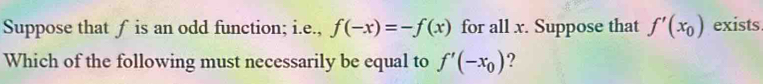 Suppose that f is an odd function; i.e., f(-x)=-f(x) for all x. Suppose that f'(x_0) exists. 
Which of the following must necessarily be equal to f'(-x_0) ?