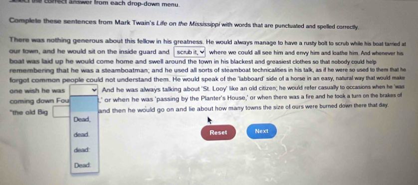 the coffect answer from each drop-down menu. 
Complete these sentences from Mark Twain's Life on the Mississippi with words that are punctuated and spelled correctly. 
There was nothing generous about this fellow in his greatness. He would always manage to have a rusty bolt to scrub while his boat tarried at 
our town, and he would sit on the inside guard and scrub it, where we could all see him and envy him and loathe him. And whenever his 
boat was laid up he would come home and swell around the town in his blackest and greasiest clothes so that nobody could help 
remembering that he was a steamboatman; and he used all sorts of steamboat technicalities in his talk, as if he were so used to them that he 
forgot common people could not understand them. He would speak of the 'labboard' side of a horse in an easy, natural way that would make 
one wish he was And he was always talking about 'St. Looy' like an old citizen; he would refer casually to occasions when he 'was 
caming down Fou ' or when he was 'passing by the Planter's House,' or when there was a fire and he took a turn on the brakes of 
"the old Big and then he would go on and lie about how many towns the size of ours were burned down there that day. 
Dead, 
dead. Reset Next 
dead: 
Dead: