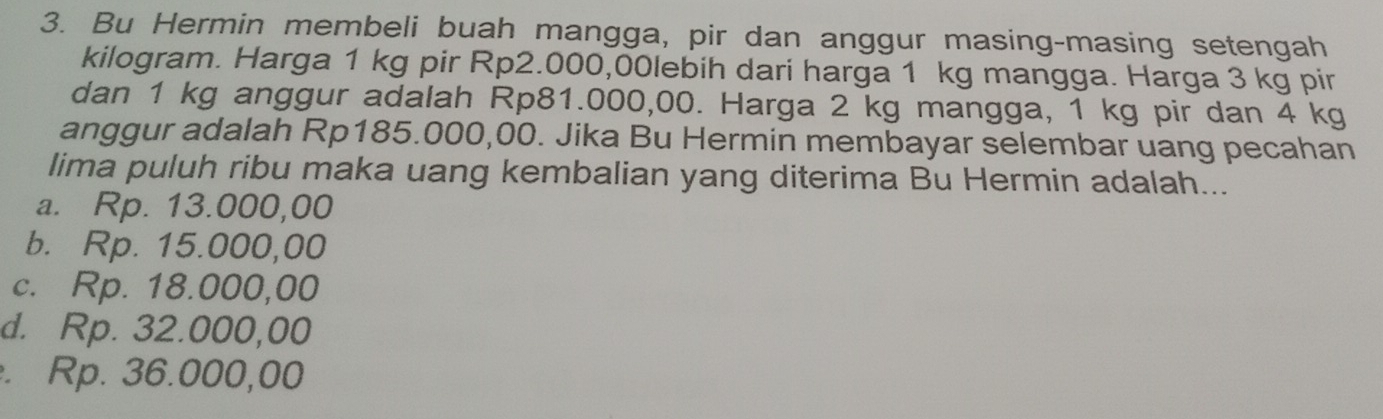 Bu Hermin membeli buah mangga, pir dan anggur masing-masing setengah
kilogram. Harga 1 kg pir Rp2.000,00lebih dari harga 1 kg mangga. Harga 3 kg pir
dan 1 kg anggur adalah Rp81.000,00. Harga 2 kg mangga, 1 kg pir dan 4 kg
anggur adalah Rp185.000,00. Jika Bu Hermin membayar selembar uang pecahan
lima puluh ribu maka uang kembalian yang diterima Bu Hermin adalah...
a. Rp. 13.000,00
b. Rp. 15.000,00
c. Rp. 18.000,00
d. Rp. 32.000,00 . Rp. 36.000,00