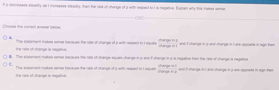 If p decreases steadily as t increases steadily, then the rate of change of p with respect to t is negative. Explain why this makes sense.
Choose the correct answer below.
A.
The statement makes sense because the rate of change of p with respect to t equals  changeinp/changeint  and if change in p and change in t are opposite in sign then
the rate of change is negative.
B. The statement makes sense because the rate of change equals change in p and if change in p is negative then the rate of change is negative.
C.
The statement makes sense because the rate of change of p with respect to t equals  changeint/changeinp  and if change in t and change in p are opposite in sign then
the rate of change is negative.