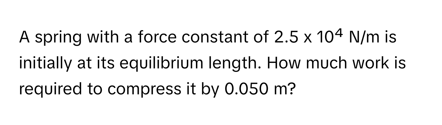 A spring with a force constant of 2.5 x 10⁴ N/m is initially at its equilibrium length. How much work is required to compress it by 0.050 m?