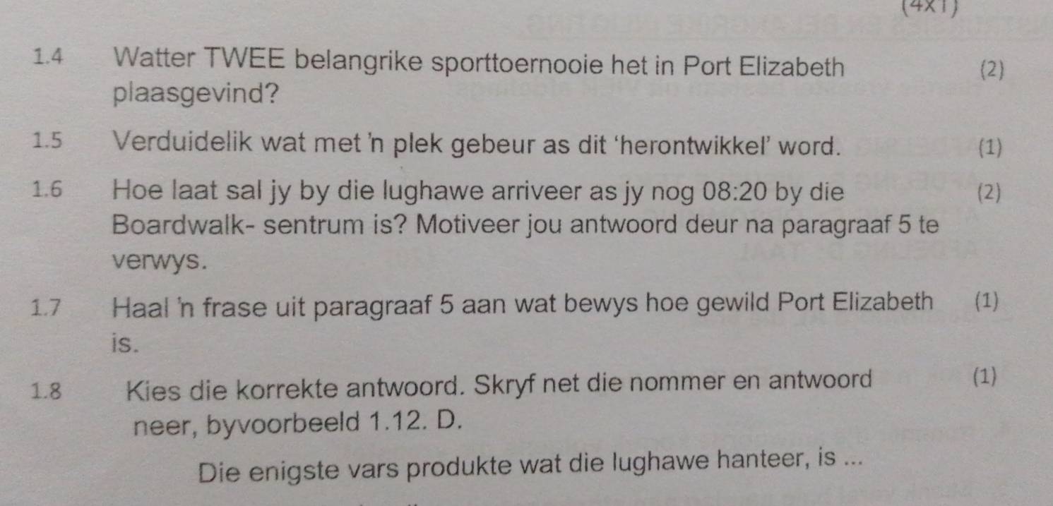 (4x1) 
1.4 Watter TWEE belangrike sporttoernooie het in Port Elizabeth (2) 
plaasgevind? 
1.5 Verduidelik wat met ’n plek gebeur as dit ‘herontwikkel’ word. (1) 
1.6 Hoe laat sal jy by die lughawe arriveer as jy nog 08:20 by die (2) 
Boardwalk- sentrum is? Motiveer jou antwoord deur na paragraaf 5 te 
verwys. 
1.7 Haal 'n frase uit paragraaf 5 aan wat bewys hoe gewild Port Elizabeth (1) 
is. 
1.8 Kies die korrekte antwoord. Skryf net die nommer en antwoord 
(1) 
neer, byvoorbeeld 1.12. D. 
Die enigste vars produkte wat die lughawe hanteer, is ...