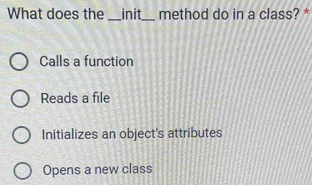 What does the _init_ method do in a class? *
Calls a function
Reads a file
Initializes an object's attributes
Opens a new class