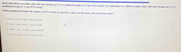 Jacob subscribes to an ouline video club thai charges an $0.50 encolment fee plus $.50 per DVD cental. Lucy sutucribes to a different ontine viden club tht cloorges an 811.50
entsllment fee plus VE. 25 per DVD rental.
Which equation determines the number of DVD rentals (4) when the 2 plans cost the same, and what is that value?
8.56/ 11.50=1.25d+1.56d≌ 04.77
13.56/ 1.56d-1.56/ (-95d.0.D4% )
KM=12=1dot 3dot 0-15.64.04=
13.56/ 1.26-1.1.0=1.560.056